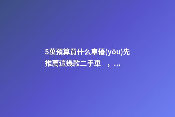 5萬預算買什么車優(yōu)先推薦這幾款二手車，比十幾萬新車更實用！